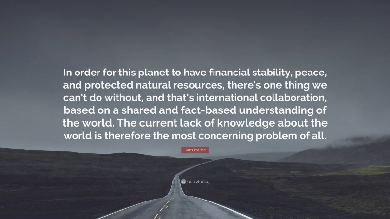 Hans Rosling Quote: “In order for this planet to have financial stability, peace, and protected natural resources, there’s one thing we can’t do without, and that’s international collaboration, based on a shared and fact-based understanding of the world. The current lack of knowledge about the world is therefore the most concerning problem of all.”