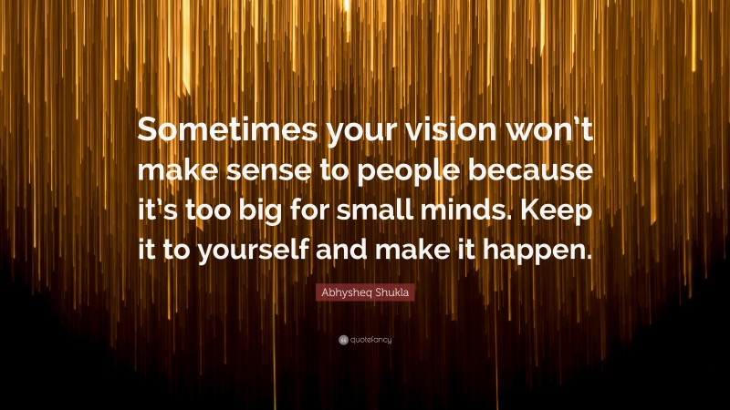 Abhysheq Shukla Quote: “Sometimes your vision won’t make sense to people because it’s too big for small minds. Keep it to yourself and make it happen.”