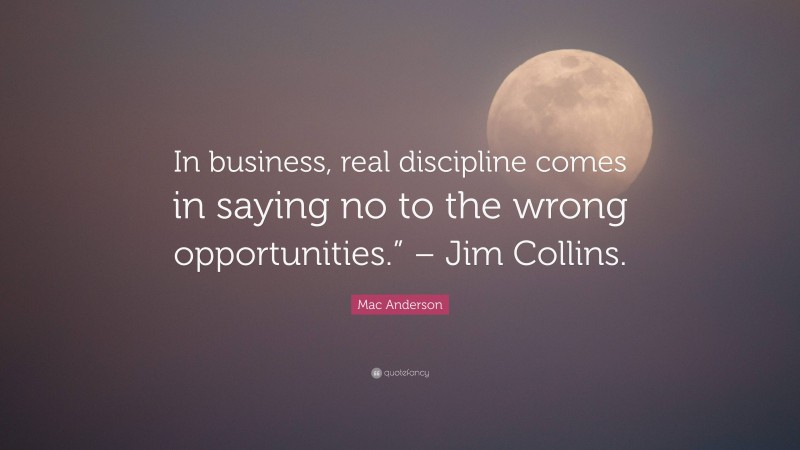 Mac Anderson Quote: “In business, real discipline comes in saying no to the wrong opportunities.” – Jim Collins.”