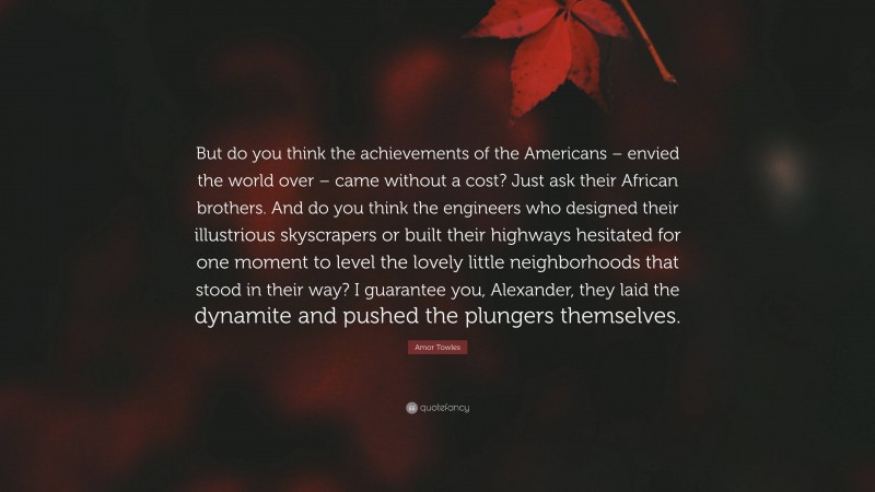 Amor Towles Quote: “But do you think the achievements of the Americans – envied the world over – came without a cost? Just ask their African brothers. And do you think the engineers who designed their illustrious skyscrapers or built their highways hesitated for one moment to level the lovely little neighborhoods that stood in their way? I guarantee you, Alexander, they laid the dynamite and pushed the plungers themselves.”