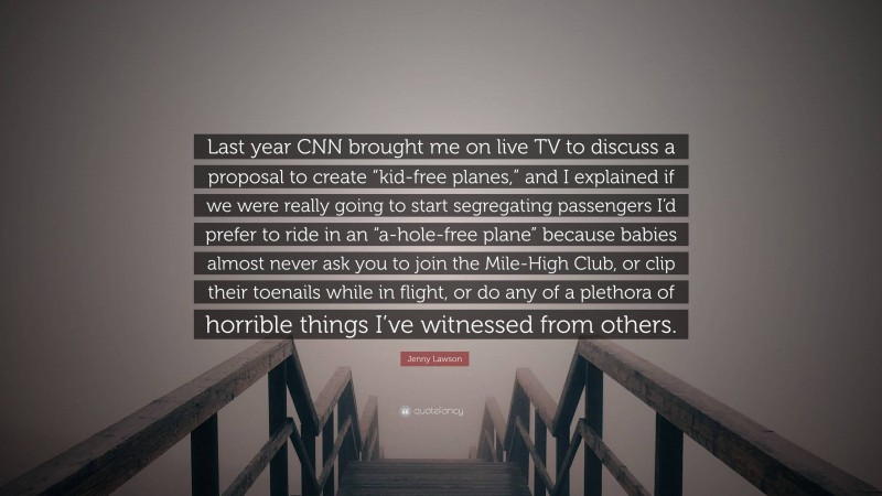 Jenny Lawson Quote: “Last year CNN brought me on live TV to discuss a proposal to create “kid-free planes,” and I explained if we were really going to start segregating passengers I’d prefer to ride in an “a-hole-free plane” because babies almost never ask you to join the Mile-High Club, or clip their toenails while in flight, or do any of a plethora of horrible things I’ve witnessed from others.”