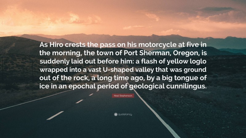 Neal Stephenson Quote: “As Hiro crests the pass on his motorcycle at five in the morning, the town of Port Sherman, Oregon, is suddenly laid out before him: a flash of yellow loglo wrapped into a vast U-shaped valley that was ground out of the rock, a long time ago, by a big tongue of ice in an epochal period of geological cunnilingus.”