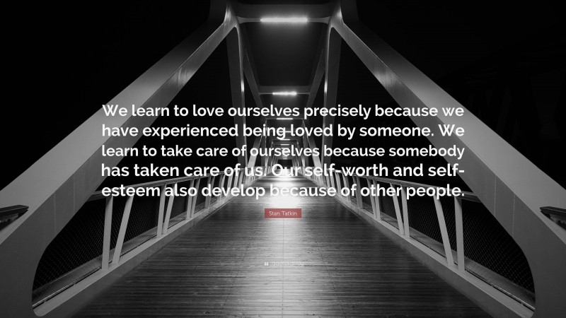 Stan Tatkin Quote: “We learn to love ourselves precisely because we have experienced being loved by someone. We learn to take care of ourselves because somebody has taken care of us. Our self-worth and self-esteem also develop because of other people.”