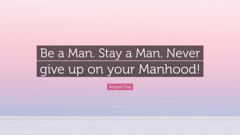 Avijeet Das Quote: “Be a Man. Stay a Man. Never give up on your Manhood!”