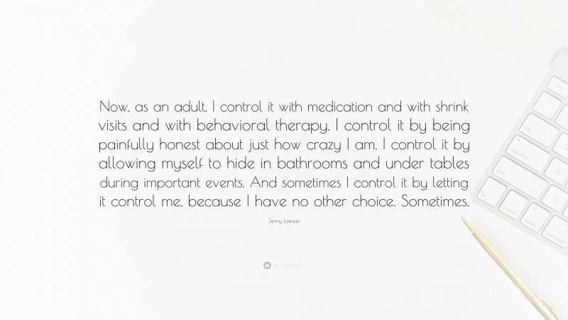 Jenny Lawson Quote: “Now, as an adult, I control it with medication and with shrink visits and with behavioral therapy. I control it by being painfully honest about just how crazy I am. I control it by allowing myself to hide in bathrooms and under tables during important events. And sometimes I control it by letting it control me, because I have no other choice. Sometimes.”