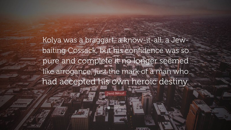 David Benioff Quote: “Kolya was a braggart, a know-it-all, a Jew-baiting Cossack, but his confidence was so pure and complete it no longer seemed like arrogance, just the mark of a man who had accepted his own heroic destiny.”