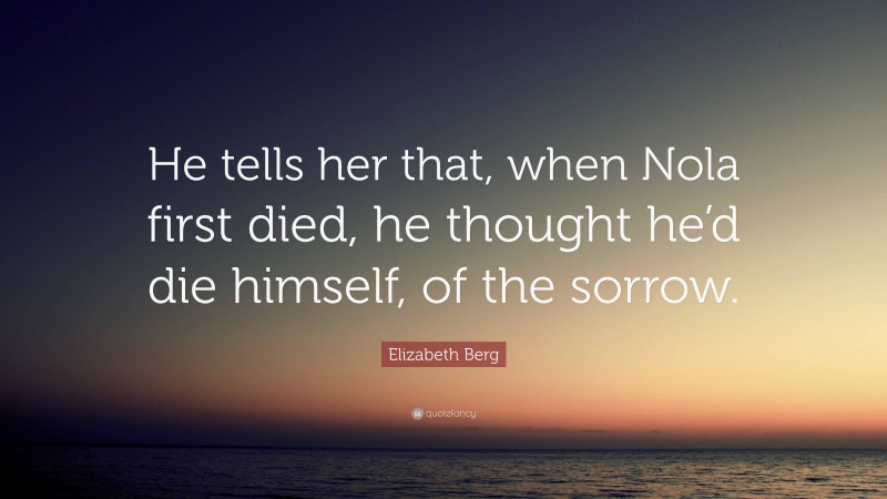 Elizabeth Berg Quote: “He tells her that, when Nola first died, he thought he’d die himself, of the sorrow.”