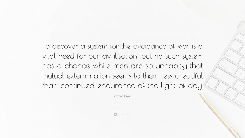 Bertrand Russell Quote: “To discover a system for the avoidance of war is a vital need for our civ ilisation; but no such system has a chance while men are so unhappy that mutual extermination seems to them less dreadful than continued endurance of the light of day.”