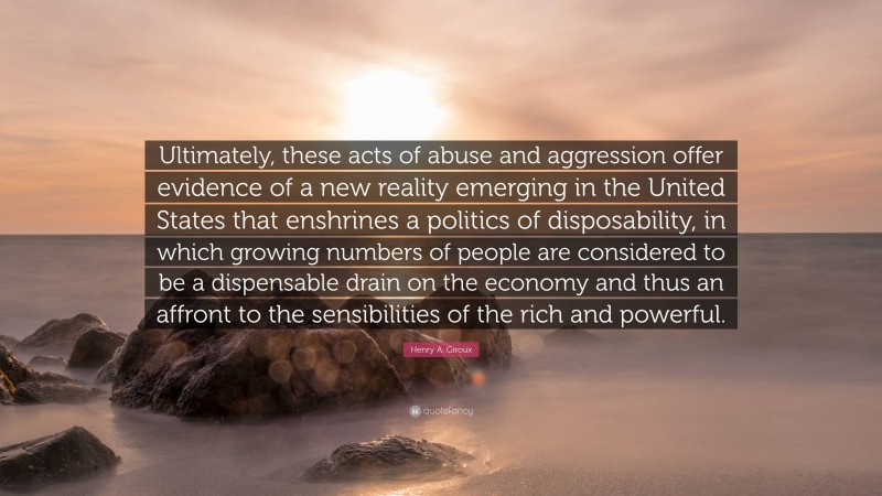 Henry A. Giroux Quote: “Ultimately, these acts of abuse and aggression offer evidence of a new reality emerging in the United States that enshrines a politics of disposability, in which growing numbers of people are considered to be a dispensable drain on the economy and thus an affront to the sensibilities of the rich and powerful.”