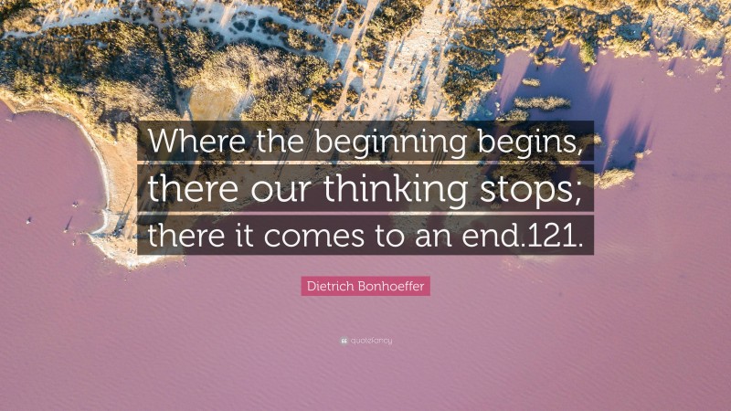 Dietrich Bonhoeffer Quote: “Where the beginning begins, there our thinking stops; there it comes to an end.121.”