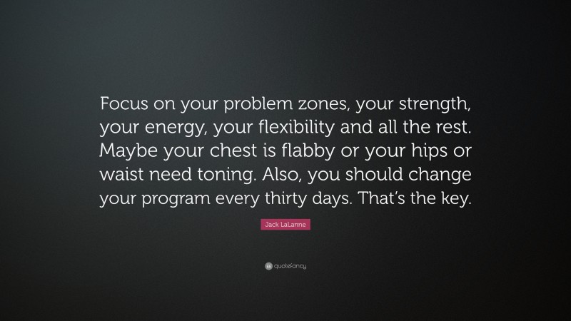 Jack LaLanne Quote: “Focus on your problem zones, your strength, your energy, your flexibility and all the rest. Maybe your chest is flabby or your hips or waist need toning. Also, you should change your program every thirty days. That’s the key.”