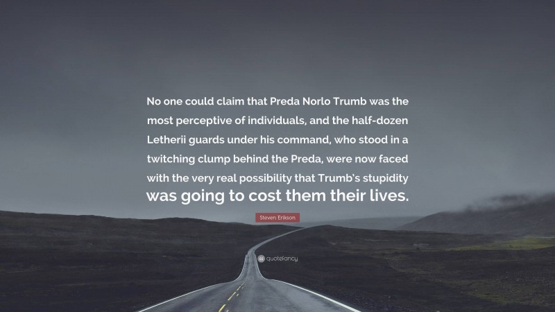 Steven Erikson Quote: “No one could claim that Preda Norlo Trumb was the most perceptive of individuals, and the half-dozen Letherii guards under his command, who stood in a twitching clump behind the Preda, were now faced with the very real possibility that Trumb’s stupidity was going to cost them their lives.”