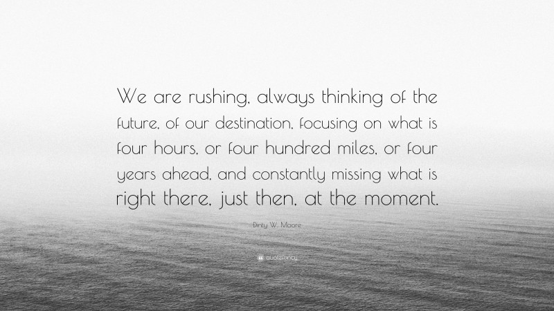 Dinty W. Moore Quote: “We are rushing, always thinking of the future, of our destination, focusing on what is four hours, or four hundred miles, or four years ahead, and constantly missing what is right there, just then, at the moment.”