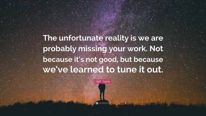 Jeff Goins Quote: “The unfortunate reality is we are probably missing your work. Not because it’s not good, but because we’ve learned to tune it out.”
