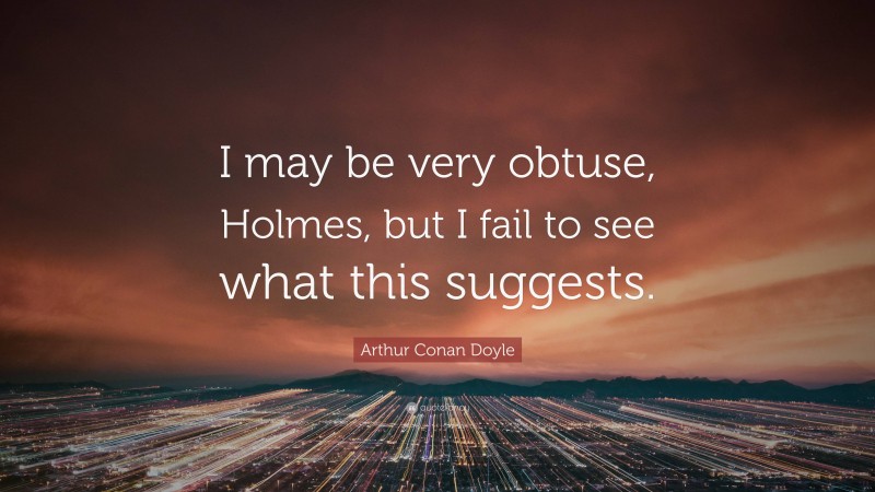 Arthur Conan Doyle Quote: “I may be very obtuse, Holmes, but I fail to see what this suggests.”