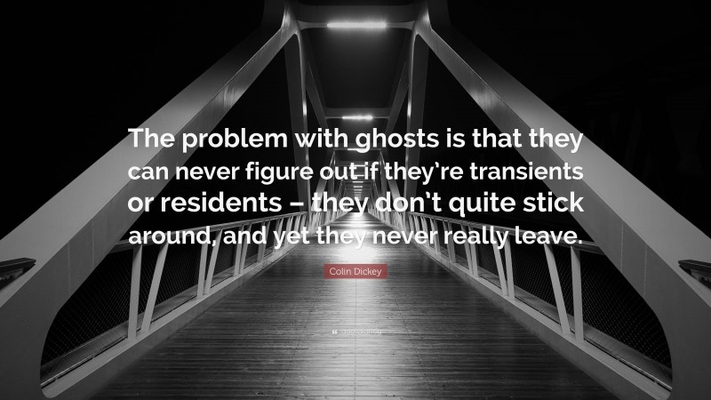 Colin Dickey Quote: “The problem with ghosts is that they can never figure out if they’re transients or residents – they don’t quite stick around, and yet they never really leave.”