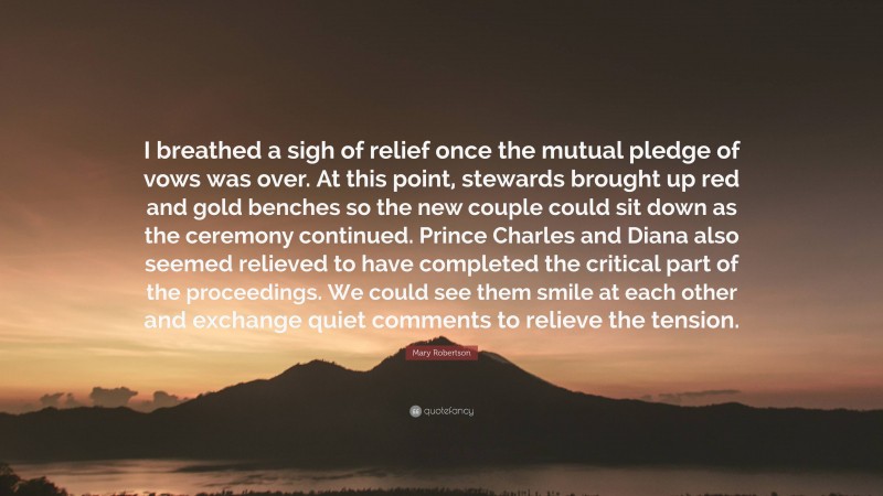 Mary Robertson Quote: “I breathed a sigh of relief once the mutual pledge of vows was over. At this point, stewards brought up red and gold benches so the new couple could sit down as the ceremony continued. Prince Charles and Diana also seemed relieved to have completed the critical part of the proceedings. We could see them smile at each other and exchange quiet comments to relieve the tension.”