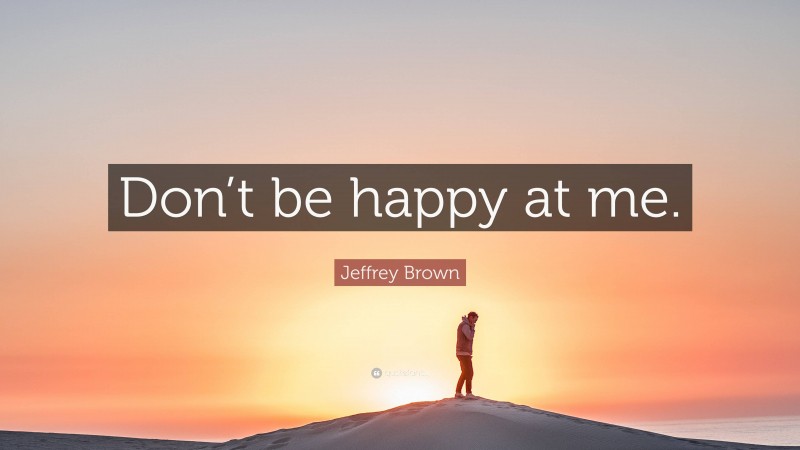 Jeffrey Brown Quote: “Don’t be happy at me.”