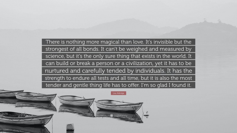Lisa Aldridge Quote: “There is nothing more magical than love. It’s invisible but the strongest of all bonds. It can’t be weighed and measured by science, but it’s the only sure thing that exists in the world. It can build or break a person or a civilization, yet it has to be nurtured and carefully tended by individuals. It has the strength to endure all tests and all time, but it is also the most tender and gentle thing life has to offer. I’m so glad I found it.”