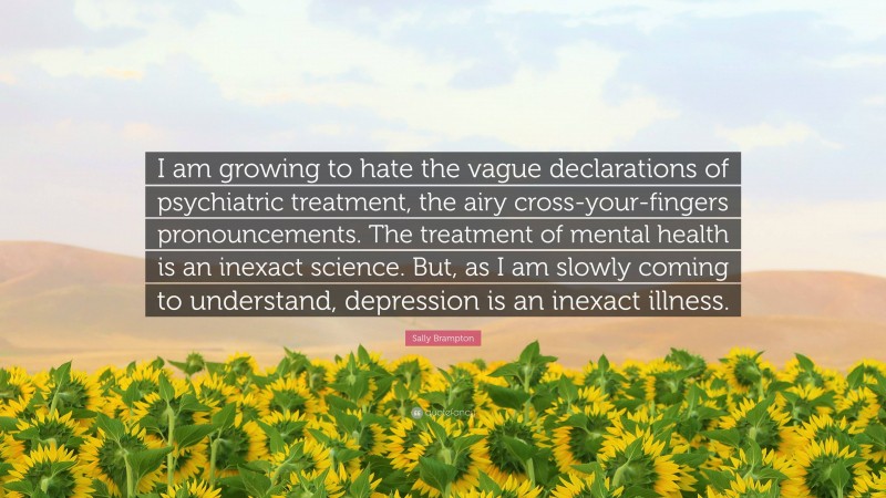 Sally Brampton Quote: “I am growing to hate the vague declarations of psychiatric treatment, the airy cross-your-fingers pronouncements. The treatment of mental health is an inexact science. But, as I am slowly coming to understand, depression is an inexact illness.”