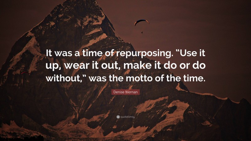 Denise Kiernan Quote: “It was a time of repurposing. “Use it up, wear it out, make it do or do without,” was the motto of the time.”