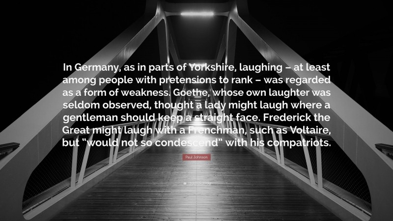 Paul Johnson Quote: “In Germany, as in parts of Yorkshire, laughing – at least among people with pretensions to rank – was regarded as a form of weakness. Goethe, whose own laughter was seldom observed, thought a lady might laugh where a gentleman should keep a straight face. Frederick the Great might laugh with a Frenchman, such as Voltaire, but “would not so condescend” with his compatriots.”