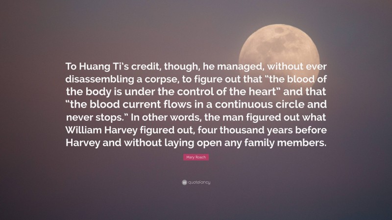 Mary Roach Quote: “To Huang Ti’s credit, though, he managed, without ever disassembling a corpse, to figure out that “the blood of the body is under the control of the heart” and that “the blood current flows in a continuous circle and never stops.” In other words, the man figured out what William Harvey figured out, four thousand years before Harvey and without laying open any family members.”