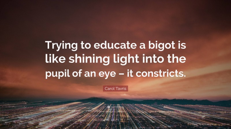 Carol Tavris Quote: “Trying to educate a bigot is like shining light into the pupil of an eye – it constricts.”