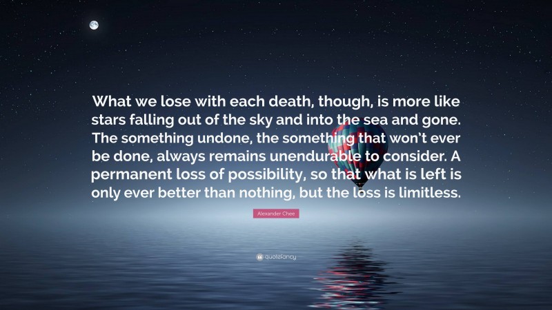 Alexander Chee Quote: “What we lose with each death, though, is more like stars falling out of the sky and into the sea and gone. The something undone, the something that won’t ever be done, always remains unendurable to consider. A permanent loss of possibility, so that what is left is only ever better than nothing, but the loss is limitless.”