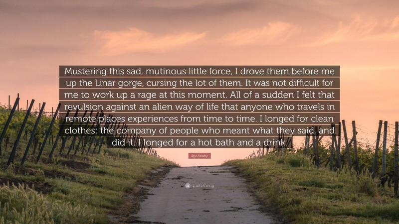 Eric Newby Quote: “Mustering this sad, mutinous little force, I drove them before me up the Linar gorge, cursing the lot of them. It was not difficult for me to work up a rage at this moment. All of a sudden I felt that revulsion against an alien way of life that anyone who travels in remote places experiences from time to time. I longed for clean clothes; the company of people who meant what they said, and did it. I longed for a hot bath and a drink.”