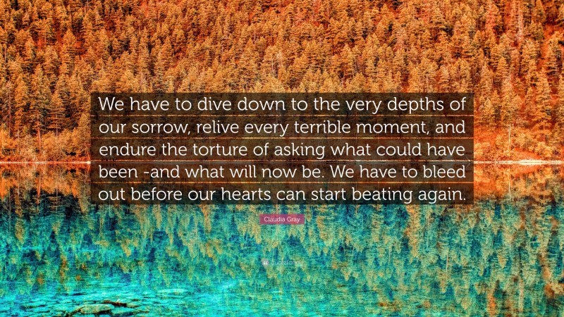 Claudia Gray Quote: “We have to dive down to the very depths of our sorrow, relive every terrible moment, and endure the torture of asking what could have been -and what will now be. We have to bleed out before our hearts can start beating again.”