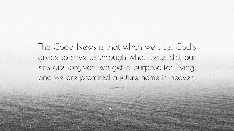 Rick Warren Quote: “The Good News is that when we trust God’s grace to save us through what Jesus did, our sins are forgiven, we get a purpose for living, and we are promised a future home in heaven.”