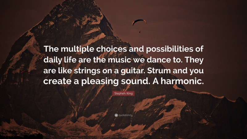 Stephen King Quote: “The multiple choices and possibilities of daily life are the music we dance to. They are like strings on a guitar. Strum and you create a pleasing sound. A harmonic.”