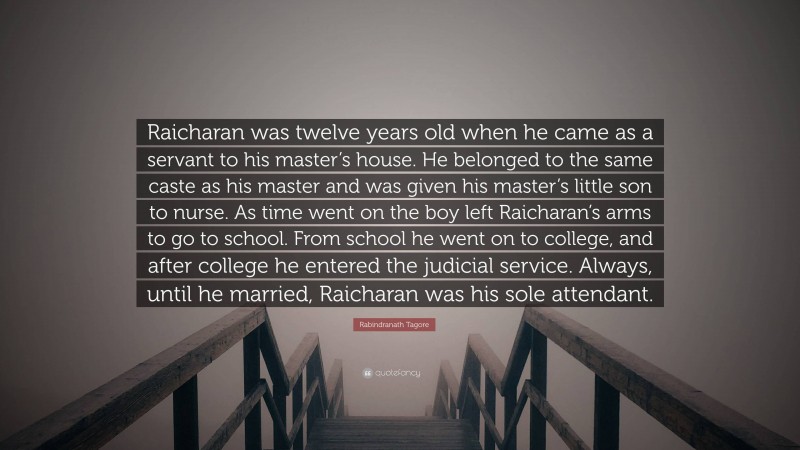 Rabindranath Tagore Quote: “Raicharan was twelve years old when he came as a servant to his master’s house. He belonged to the same caste as his master and was given his master’s little son to nurse. As time went on the boy left Raicharan’s arms to go to school. From school he went on to college, and after college he entered the judicial service. Always, until he married, Raicharan was his sole attendant.”