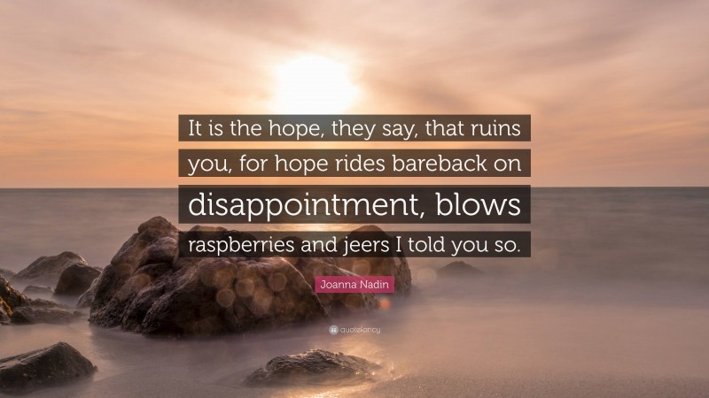 Joanna Nadin Quote: “It is the hope, they say, that ruins you, for hope rides bareback on disappointment, blows raspberries and jeers I told you so.”