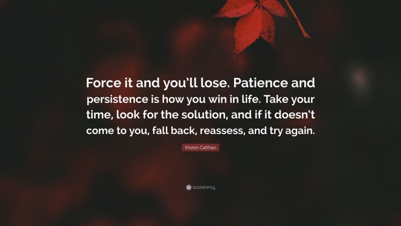 Kristen Callihan Quote: “Force it and you’ll lose. Patience and persistence is how you win in life. Take your time, look for the solution, and if it doesn’t come to you, fall back, reassess, and try again.”