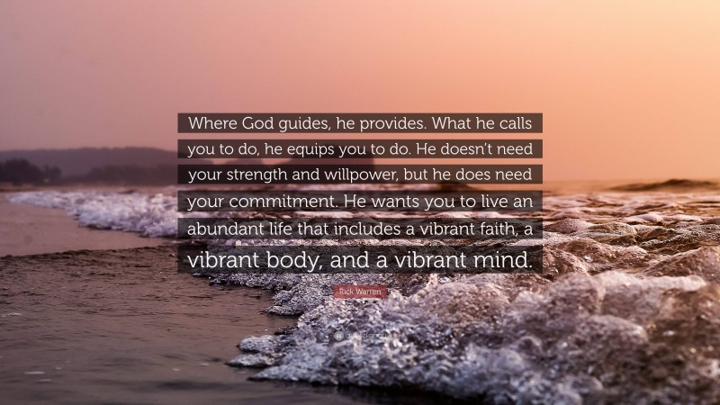 Rick Warren Quote: “Where God guides, he provides. What he calls you to do, he equips you to do. He doesn’t need your strength and willpower, but he does need your commitment. He wants you to live an abundant life that includes a vibrant faith, a vibrant body, and a vibrant mind.”