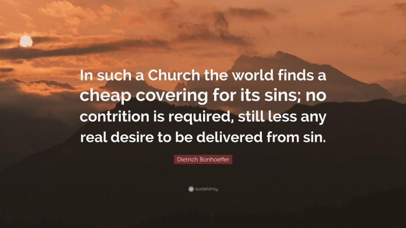 Dietrich Bonhoeffer Quote: “In such a Church the world finds a cheap covering for its sins; no contrition is required, still less any real desire to be delivered from sin.”