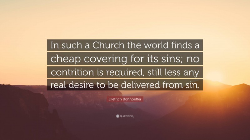 Dietrich Bonhoeffer Quote: “In such a Church the world finds a cheap covering for its sins; no contrition is required, still less any real desire to be delivered from sin.”