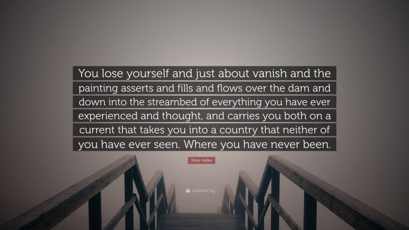 Peter Heller Quote: “You lose yourself and just about vanish and the painting asserts and fills and flows over the dam and down into the streambed of everything you have ever experienced and thought, and carries you both on a current that takes you into a country that neither of you have ever seen. Where you have never been.”