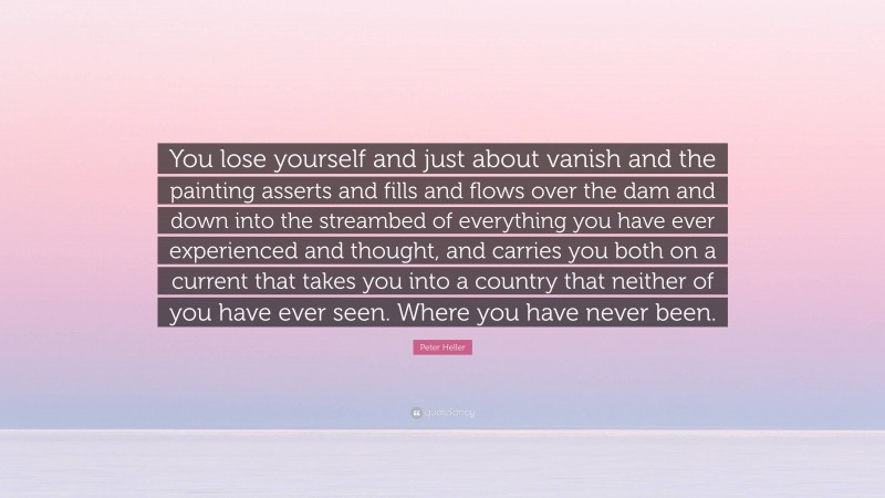 Peter Heller Quote: “You lose yourself and just about vanish and the painting asserts and fills and flows over the dam and down into the streambed of everything you have ever experienced and thought, and carries you both on a current that takes you into a country that neither of you have ever seen. Where you have never been.”