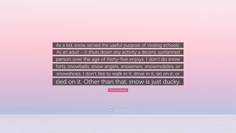 Michael Holbrook Quote: “As a kid, snow served the useful purpose of closing schools. As an adult – it shuts down any activity a decent, suntanned person over the age of thirty-five enjoys. I don’t do snow forts, snowballs, snow angels, snowmen, snowmobiles, or snowshoes. I don’t like to walk in it, drive in it, ski on it, or sled on it. Other than that, snow is just ducky.”