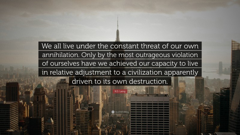 R.D. Laing Quote: “We all live under the constant threat of our own annihilation. Only by the most outrageous violation of ourselves have we achieved our capacity to live in relative adjustment to a civilization apparently driven to its own destruction.”