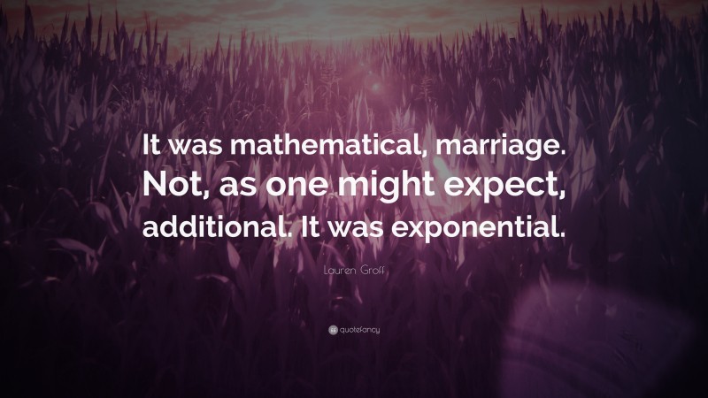 Lauren Groff Quote: “It was mathematical, marriage. Not, as one might expect, additional. It was exponential.”