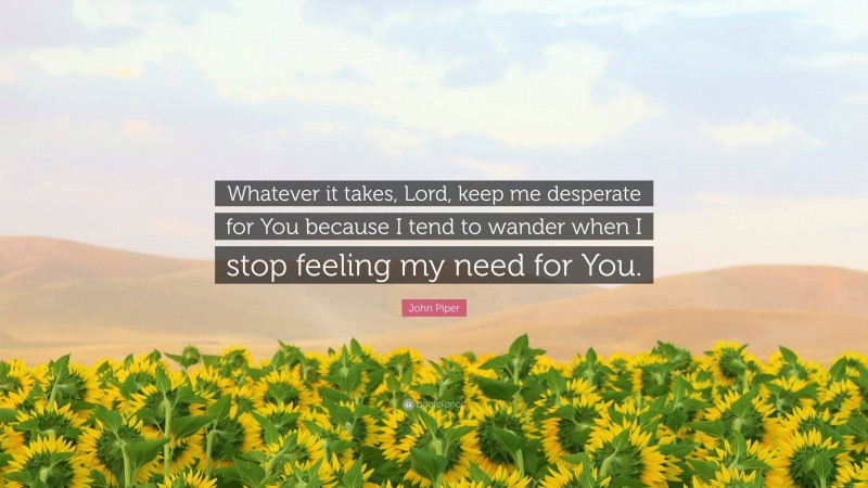 John Piper Quote: “Whatever it takes, Lord, keep me desperate for You because I tend to wander when I stop feeling my need for You.”