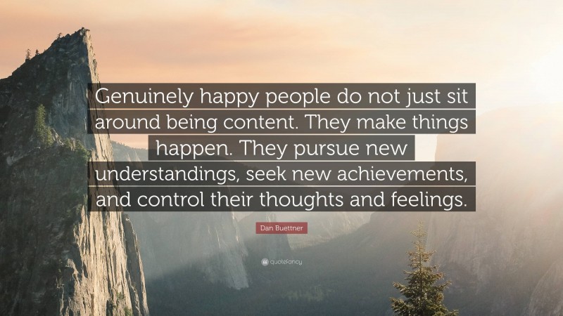 Dan Buettner Quote: “Genuinely happy people do not just sit around being content. They make things happen. They pursue new understandings, seek new achievements, and control their thoughts and feelings.”