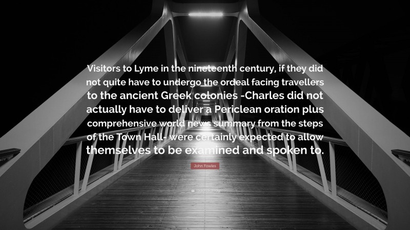 John Fowles Quote: “Visitors to Lyme in the nineteenth century, if they did not quite have to undergo the ordeal facing travellers to the ancient Greek colonies -Charles did not actually have to deliver a Periclean oration plus comprehensive world news summary from the steps of the Town Hall- were certainly expected to allow themselves to be examined and spoken to.”