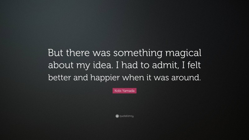 Kobi Yamada Quote: “But there was something magical about my idea. I had to admit, I felt better and happier when it was around.”