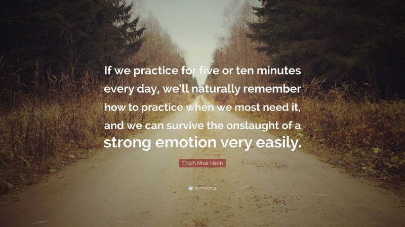 Thich Nhat Hanh Quote: “If we practice for five or ten minutes every day, we’ll naturally remember how to practice when we most need it, and we can survive the onslaught of a strong emotion very easily.”