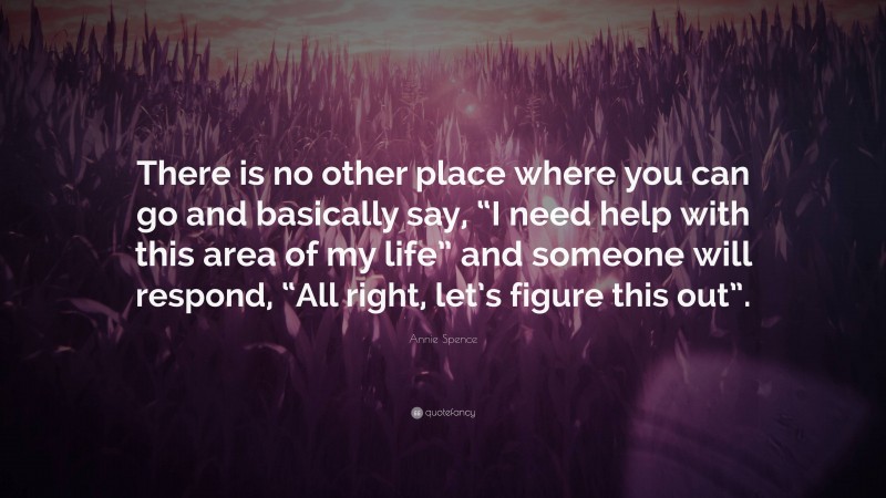 Annie Spence Quote: “There is no other place where you can go and basically say, “I need help with this area of my life” and someone will respond, “All right, let’s figure this out”.”
